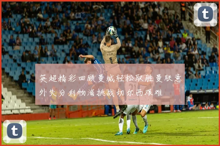 英超精彩回顾曼城轻松取胜曼联意外失分利物浦挑战切尔西艰难