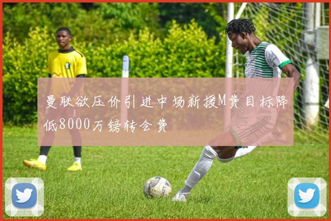 曼联欲压价引进中场新援M费目标降低8000万镑转会费