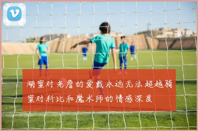 湖蜜对老詹的爱戴永远无法超越骑蜜对科比和魔术师的情感深度
