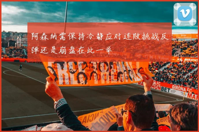 阿森纳需保持冷静应对连败挑战反弹还是崩盘在此一举