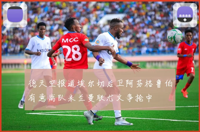 德天空报道埃尔切后卫阿芬格鲁伯有意离队米兰曼联尤文争抢中