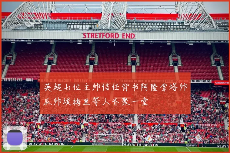 英超七位主帅信任背书阿隆索塔帅瓜帅埃梅里等人齐聚一堂