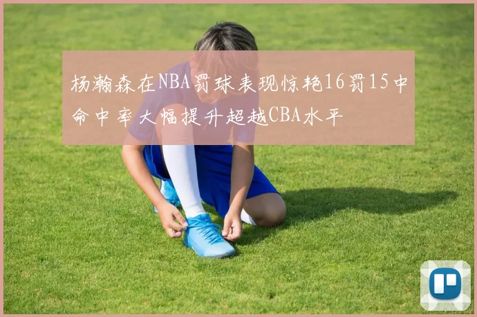 杨瀚森在NBA罚球表现惊艳16罚15中命中率大幅提升超越CBA水平