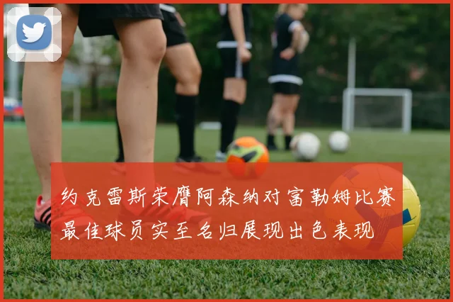 约克雷斯荣膺阿森纳对富勒姆比赛最佳球员实至名归展现出色表现