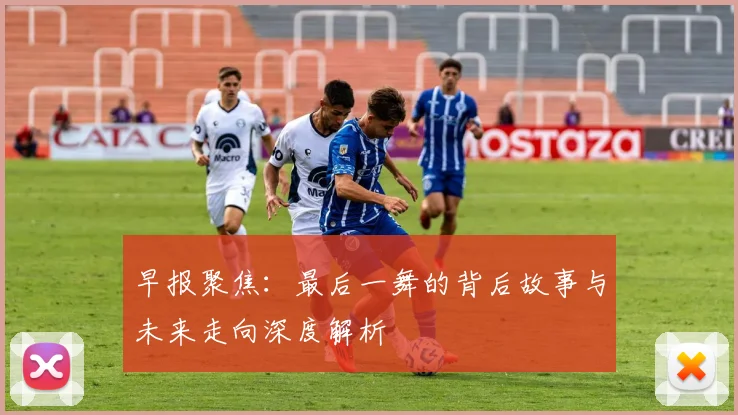 早报聚焦：最后一舞的背后故事与未来走向深度解析