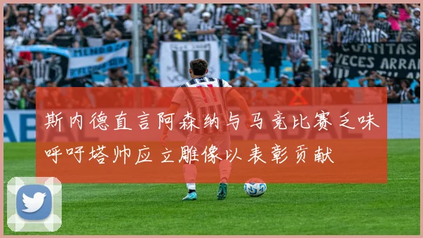 斯内德直言阿森纳与马竞比赛乏味呼吁塔帅应立雕像以表彰贡献
