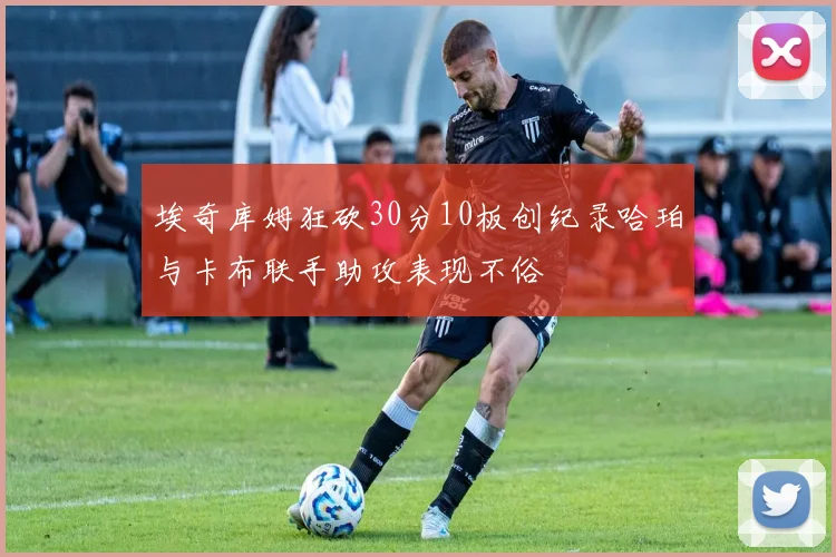 埃奇库姆狂砍30分10板创纪录哈珀与卡布联手助攻表现不俗