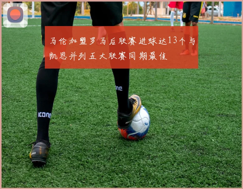 马伦加盟罗马后联赛进球达13个与凯恩并列五大联赛同期最佳