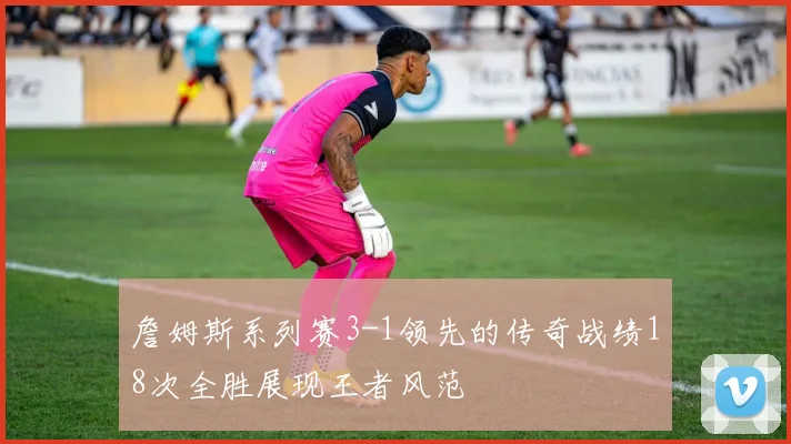 詹姆斯系列赛3-1领先的传奇战绩18次全胜展现王者风范