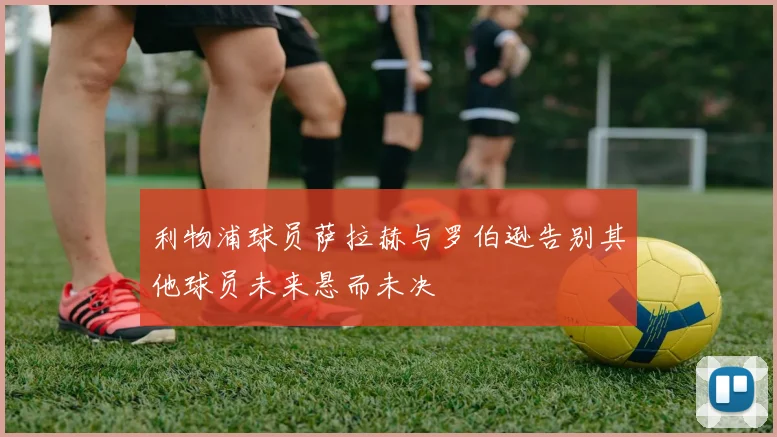 利物浦球员萨拉赫与罗伯逊告别其他球员未来悬而未决
