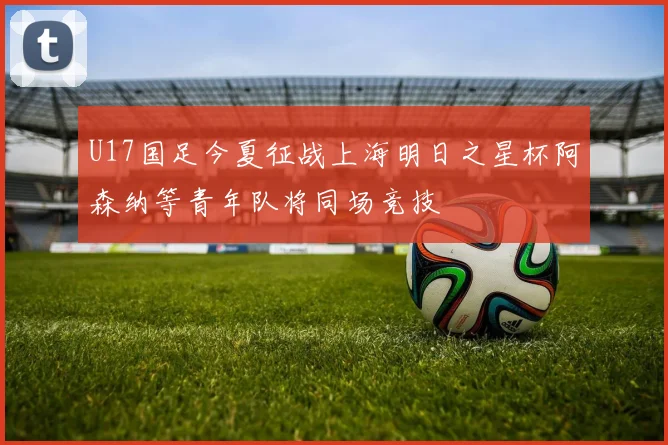 U17国足今夏征战上海明日之星杯阿森纳等青年队将同场竞技